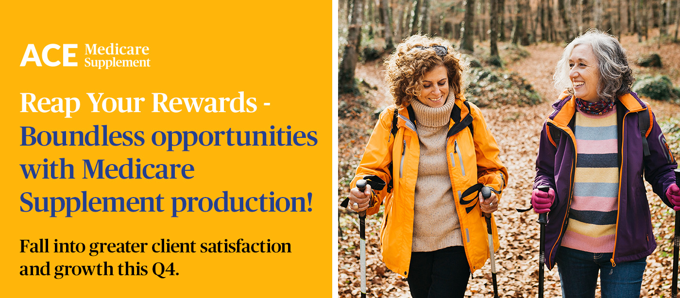 ACE Medicare Supplement. Reap Your Rewards - Boundless opportunities with Medicare Supplement production! Fall into greater client satisfaction and growth this Q4.